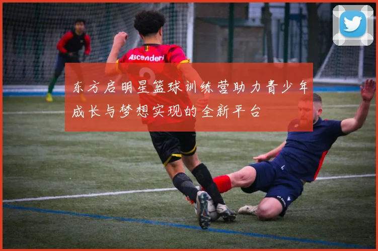 东方启明星篮球训练营助力青少年成长与梦想实现的全新平台