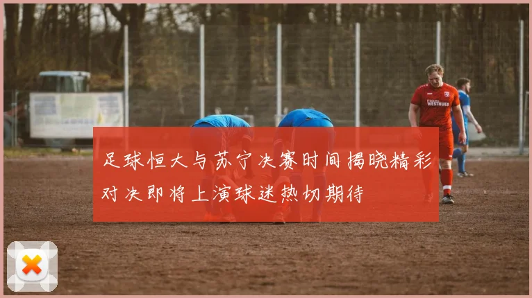 足球恒大与苏宁决赛时间揭晓精彩对决即将上演球迷热切期待