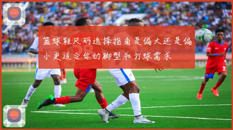 篮球鞋尺码选择指南是偏大还是偏小更适合你的脚型和打球需求