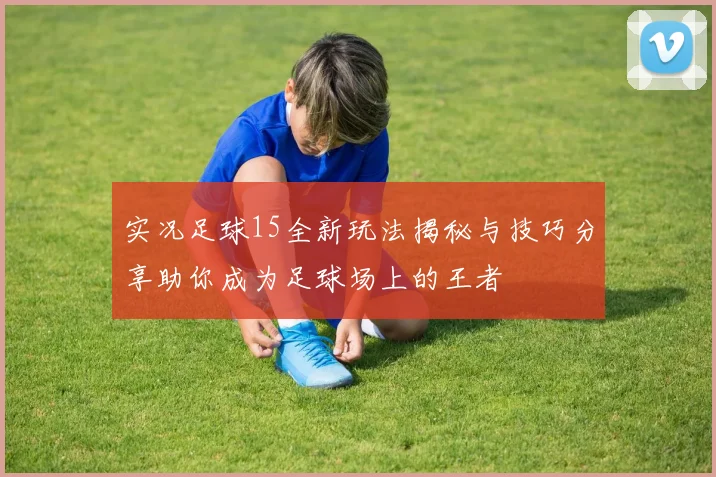实况足球15全新玩法揭秘与技巧分享助你成为足球场上的王者