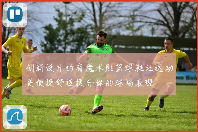 创新设计的有魔术贴篮球鞋让运动更便捷舒适提升你的球场表现