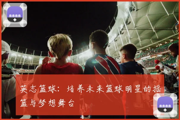 英志篮球：培养未来篮球明星的摇篮与梦想舞台