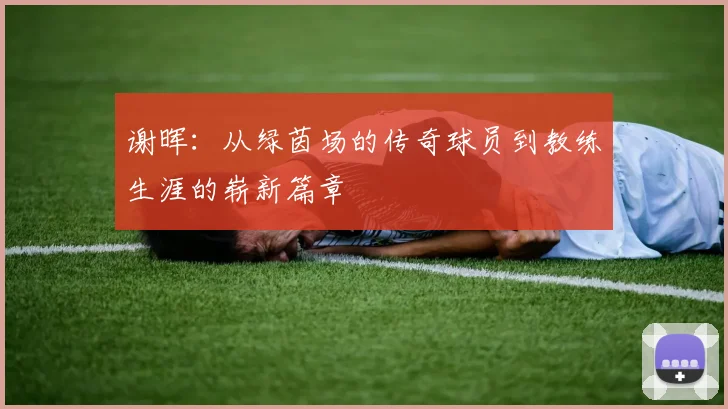 谢晖：从绿茵场的传奇球员到教练生涯的崭新篇章