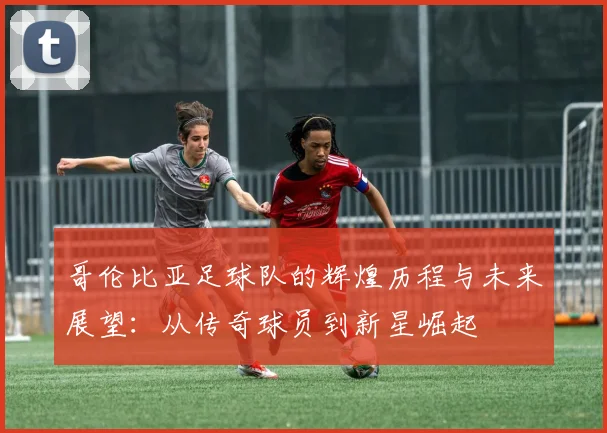 哥伦比亚足球队的辉煌历程与未来展望：从传奇球员到新星崛起