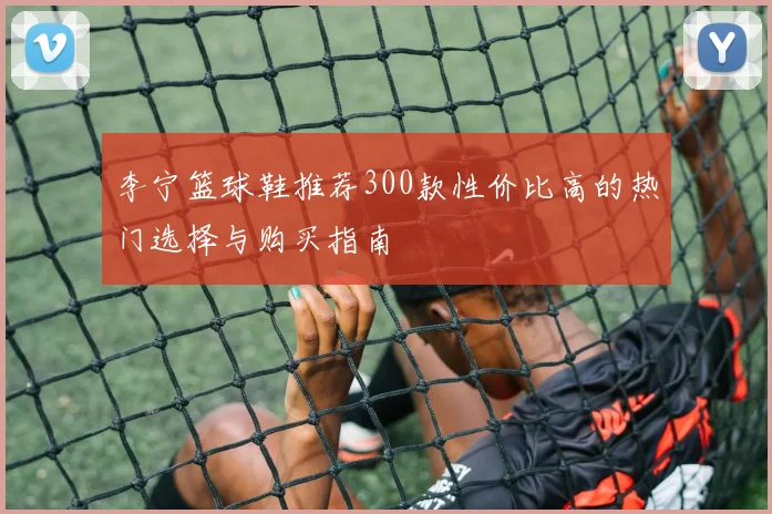 李宁篮球鞋推荐300款性价比高的热门选择与购买指南