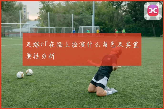 足球cf在场上扮演什么角色及其重要性分析