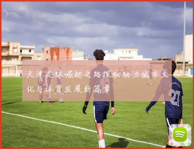 天津足球崛起之路探秘助力城市文化与体育发展新篇章