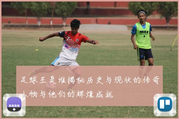 足球王是谁揭秘历史与现状的传奇人物与他们的辉煌成就