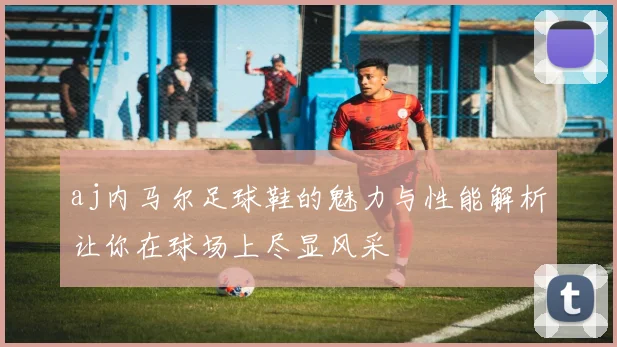 aj内马尔足球鞋的魅力与性能解析让你在球场上尽显风采