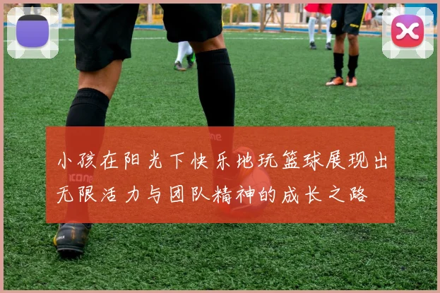 小孩在阳光下快乐地玩篮球展现出无限活力与团队精神的成长之路