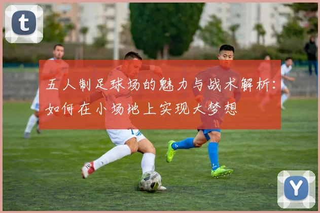 五人制足球场的魅力与战术解析：如何在小场地上实现大梦想